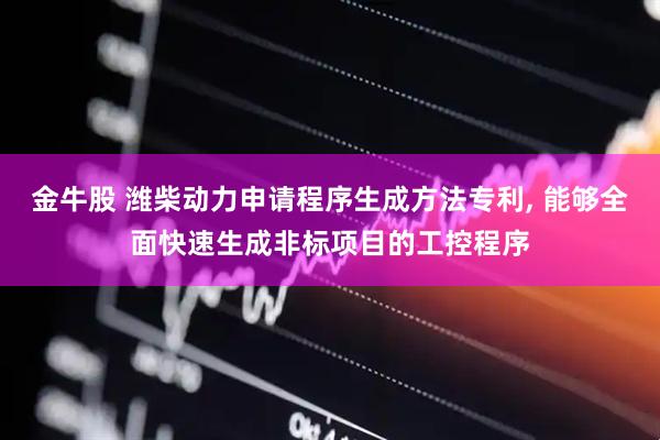 金牛股 潍柴动力申请程序生成方法专利, 能够全面快速生成非标项目的工控程序