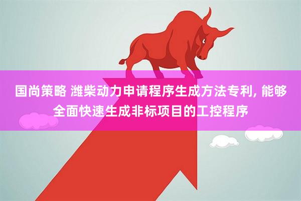 国尚策略 潍柴动力申请程序生成方法专利, 能够全面快速生成非标项目的工控程序