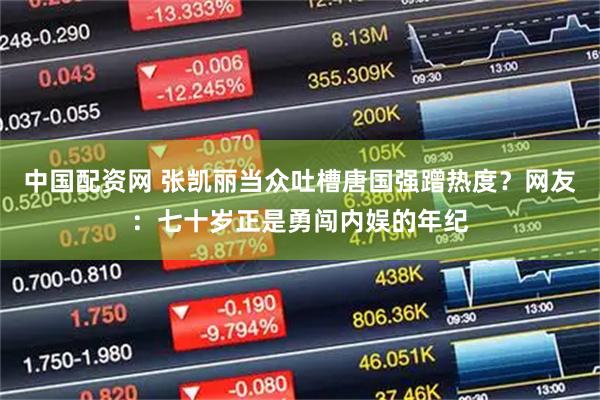 中国配资网 张凯丽当众吐槽唐国强蹭热度？网友：七十岁正是勇闯内娱的年纪
