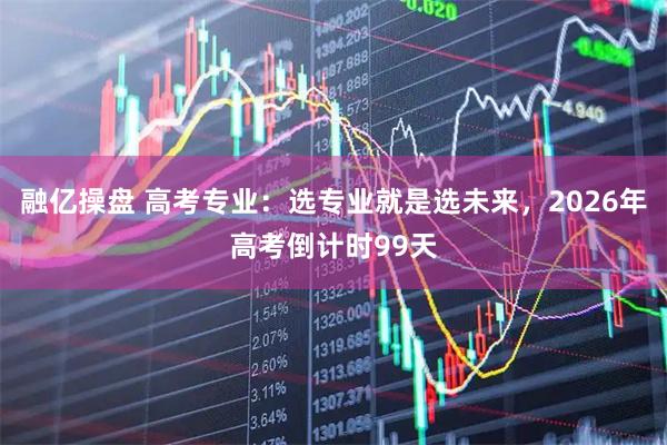 融亿操盘 高考专业：选专业就是选未来，2026年高考倒计时99天