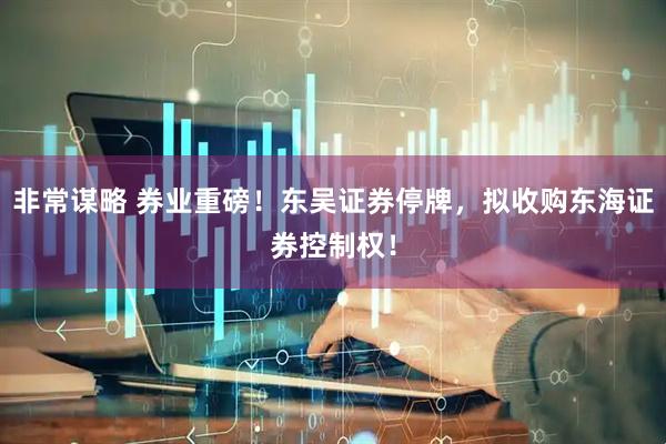 非常谋略 券业重磅！东吴证券停牌，拟收购东海证券控制权！