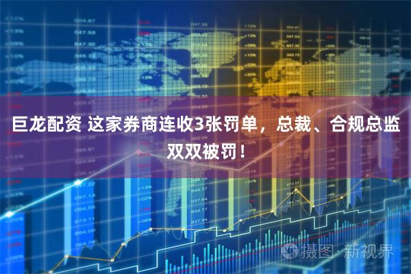 巨龙配资 这家券商连收3张罚单，总裁、合规总监双双被罚！
