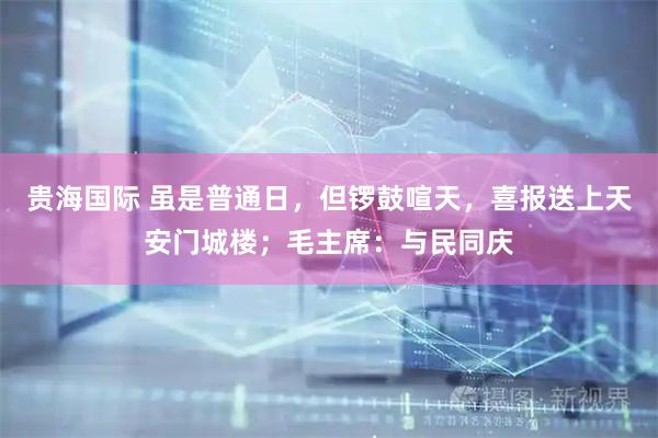 贵海国际 虽是普通日，但锣鼓喧天，喜报送上天安门城楼；毛主席：与民同庆