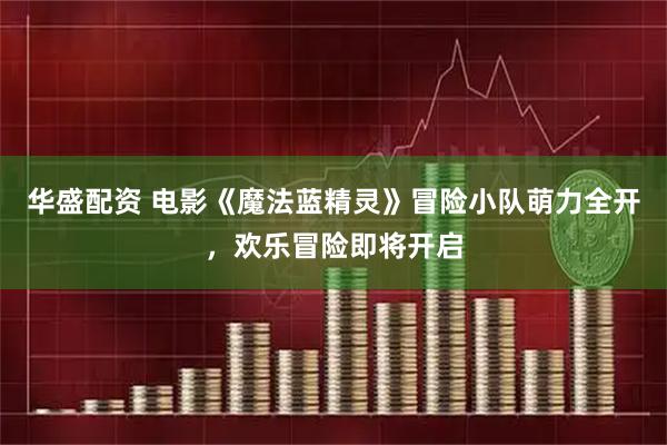 华盛配资 电影《魔法蓝精灵》冒险小队萌力全开，欢乐冒险即将开启