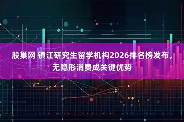 股巢网 镇江研究生留学机构2026排名榜发布，无隐形消费成关键优势