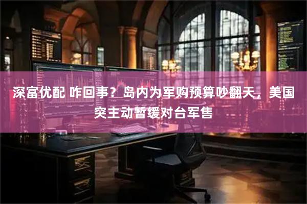 深富优配 咋回事？岛内为军购预算吵翻天，美国突主动暂缓对台军售