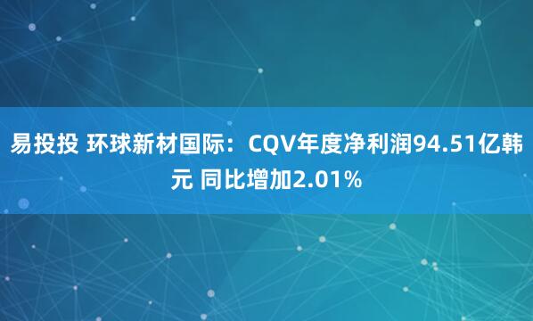 易投投 环球新材国际：CQV年度净利润94.51亿韩元 同比增加2.01%