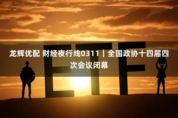 龙辉优配 财经夜行线0311｜全国政协十四届四次会议闭幕