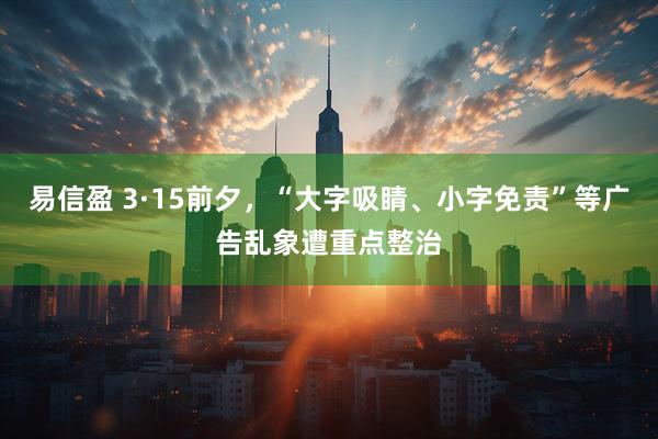 易信盈 3·15前夕，“大字吸睛、小字免责”等广告乱象遭重点整治