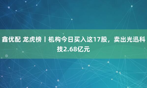 鑫优配 龙虎榜丨机构今日买入这17股，卖出光迅科技2.68亿元