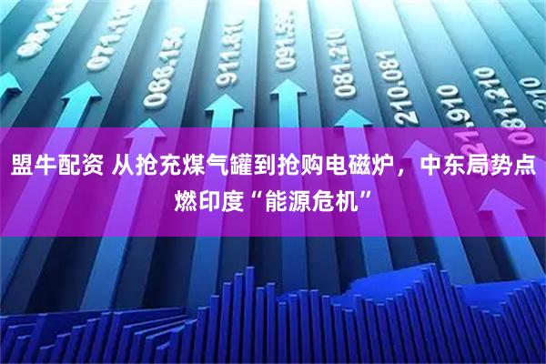 盟牛配资 从抢充煤气罐到抢购电磁炉，中东局势点燃印度“能源危机”