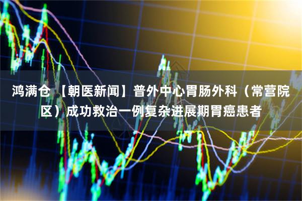 鸿满仓 【朝医新闻】普外中心胃肠外科（常营院区）成功救治一例复杂进展期胃癌患者