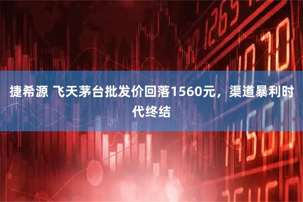 捷希源 飞天茅台批发价回落1560元，渠道暴利时代终结