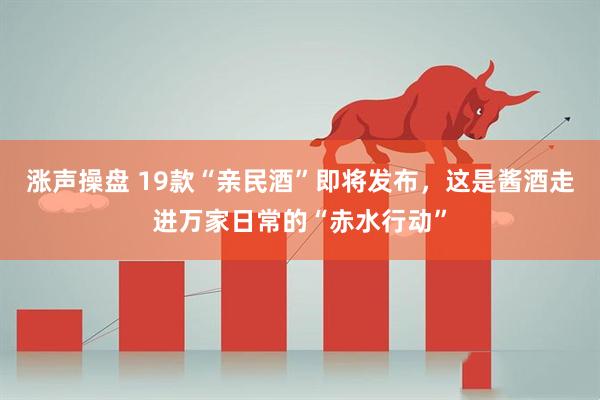 涨声操盘 19款“亲民酒”即将发布，这是酱酒走进万家日常的“赤水行动”