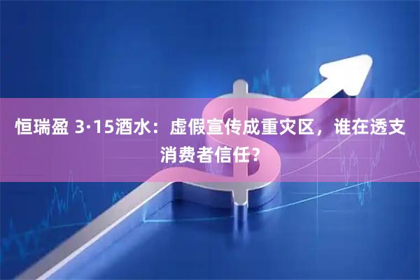 恒瑞盈 3·15酒水：虚假宣传成重灾区，谁在透支消费者信任？