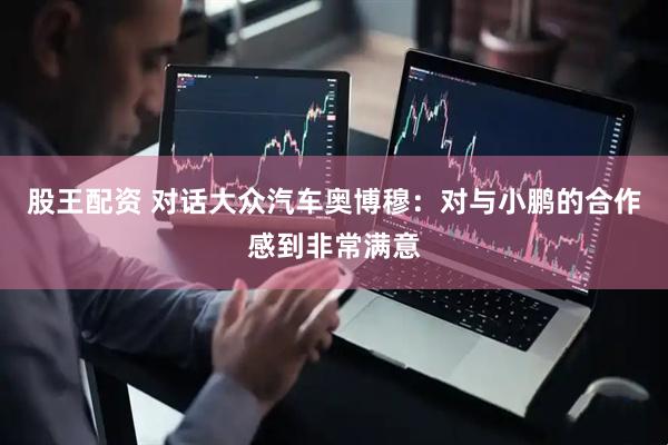股王配资 对话大众汽车奥博穆：对与小鹏的合作感到非常满意
