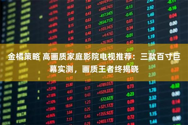 金橘策略 高画质家庭影院电视推荐：三款百寸巨幕实测，画质王者终揭晓