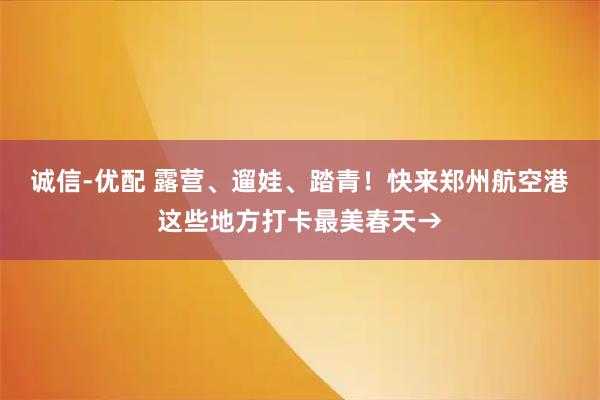 诚信-优配 露营、遛娃、踏青！快来郑州航空港这些地方打卡最美春天→