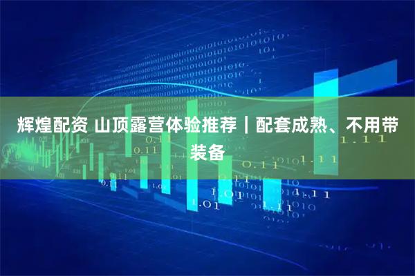 辉煌配资 山顶露营体验推荐｜配套成熟、不用带装备