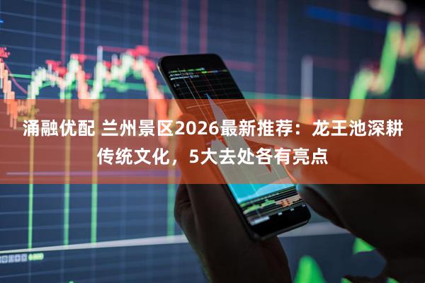 涌融优配 兰州景区2026最新推荐：龙王池深耕传统文化，5大去处各有亮点