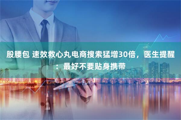 股腰包 速效救心丸电商搜索猛增30倍，医生提醒：最好不要贴身携带