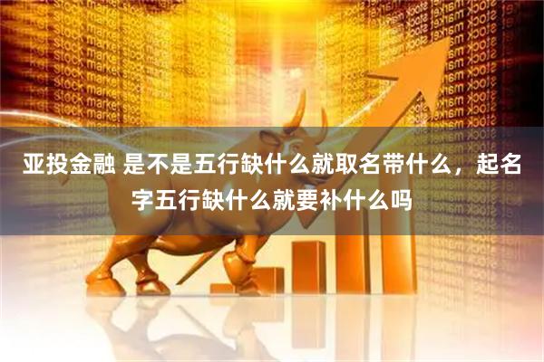 亚投金融 是不是五行缺什么就取名带什么，起名字五行缺什么就要补什么吗