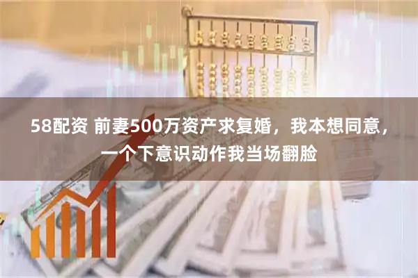 58配资 前妻500万资产求复婚，我本想同意，一个下意识动作我当场翻脸