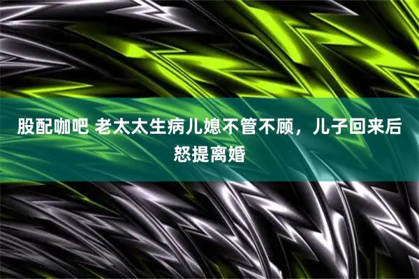 股配咖吧 老太太生病儿媳不管不顾，儿子回来后怒提离婚