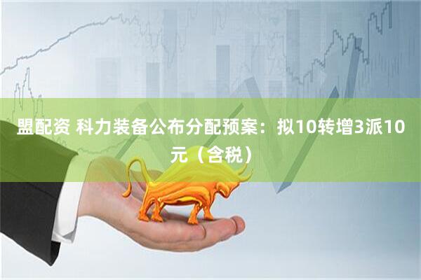 盟配资 科力装备公布分配预案：拟10转增3派10元（含税）