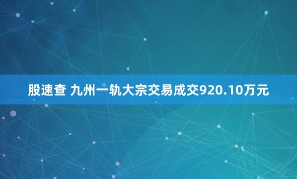 股速查 九州一轨大宗交易成交920.10万元