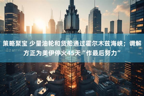 策略聚宝 少量油轮和货船通过霍尔木兹海峡；调解方正为美伊停火45天“作最后努力”