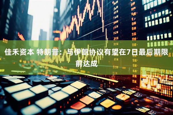 佳禾资本 特朗普：与伊朗协议有望在7日最后期限前达成