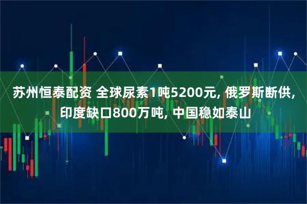 苏州恒泰配资 全球尿素1吨5200元, 俄罗斯断供, 印度缺口800万吨, 中国稳如泰山