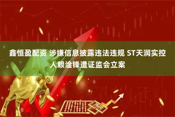 鑫恒盈配资 涉嫌信息披露违法违规 ST天润实控人赖淦锋遭证监会立案