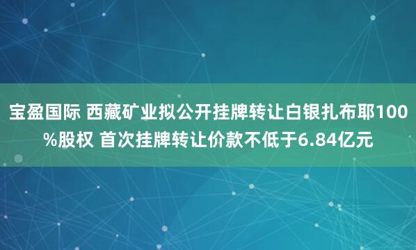 宝盈国际 西藏矿业拟公开挂牌转让白银扎布耶100%股权 首次挂牌转让价款不低于6.84亿元