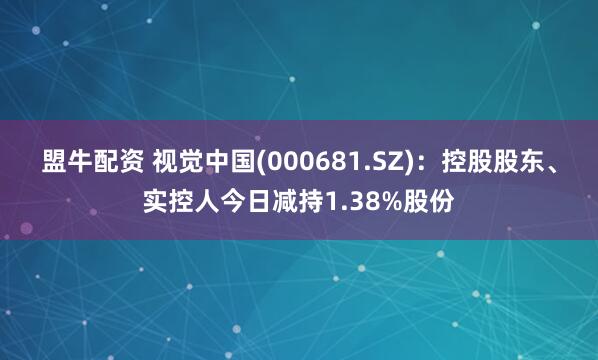 盟牛配资 视觉中国(000681.SZ)：控股股东、实控人今日减持1.38%股份