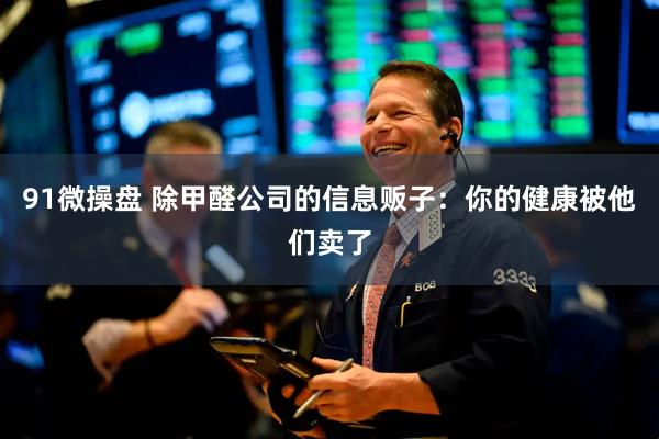 91微操盘 除甲醛公司的信息贩子：你的健康被他们卖了