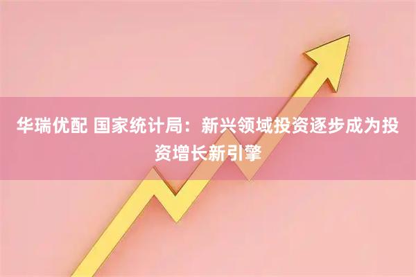 华瑞优配 国家统计局：新兴领域投资逐步成为投资增长新引擎