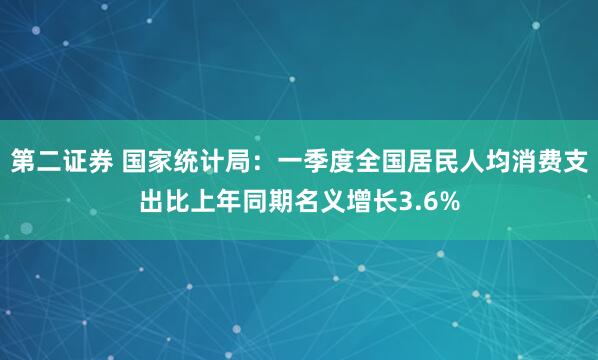 第二证券 国家统计局：一季度全国居民人均消费支出比上年同期名义增长3.6%