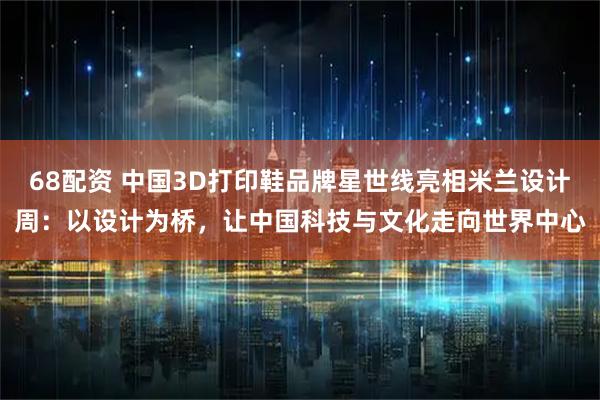 68配资 中国3D打印鞋品牌星世线亮相米兰设计周：以设计为桥，让中国科技与文化走向世界中心