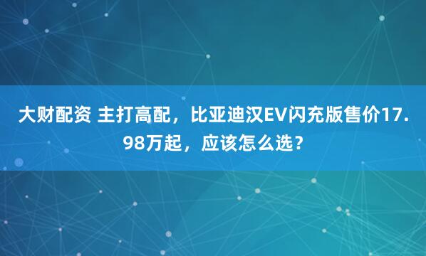 大财配资 主打高配，比亚迪汉EV闪充版售价17.98万起，应该怎么选？