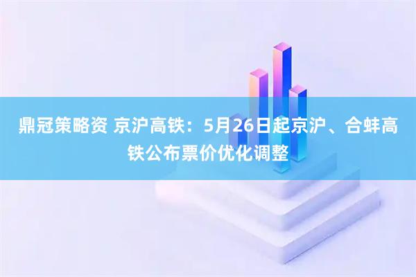 鼎冠策略资 京沪高铁：5月26日起京沪、合蚌高铁公布票价优化调整