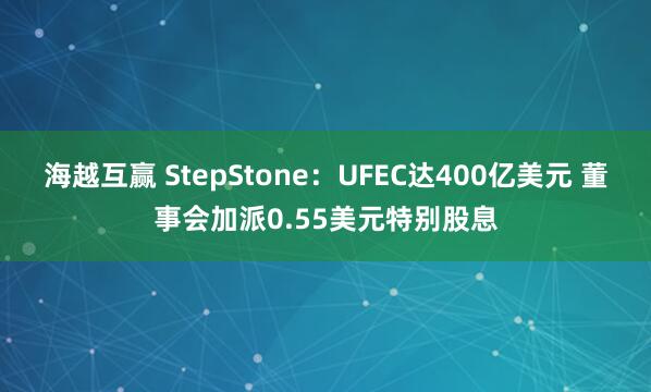 海越互赢 StepStone:UFEC达400亿美元 董事会加派0.55美元特别股息