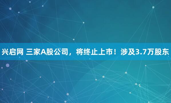 兴启网 三家A股公司，将终止上市！涉及3.7万股东