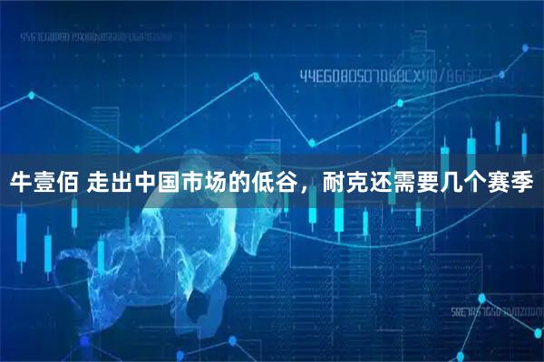 牛壹佰 走出中国市场的低谷，耐克还需要几个赛季