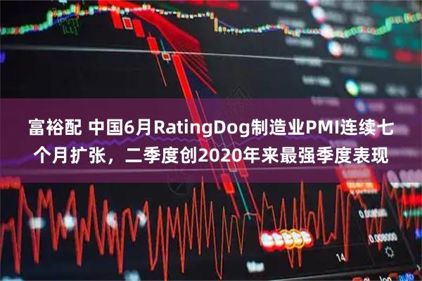 富裕配 中国6月RatingDog制造业PMI连续七个月扩张，二季度创2020年来最强季度表现