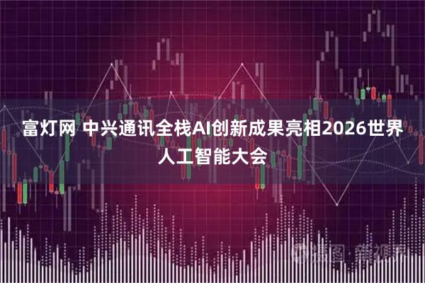 富灯网 中兴通讯全栈AI创新成果亮相2026世界人工智能大会