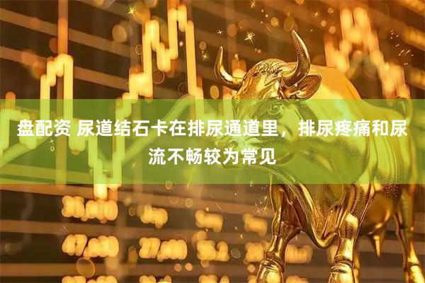 盘配资 尿道结石卡在排尿通道里，排尿疼痛和尿流不畅较为常见