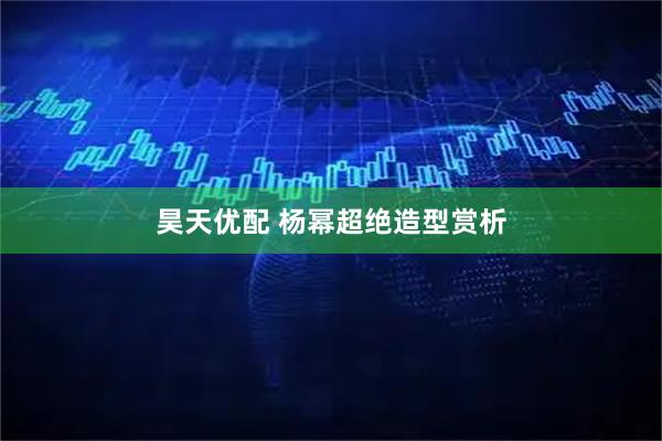 昊天优配 杨幂超绝造型赏析