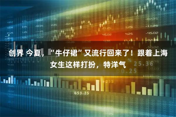 创界 今夏，“牛仔裙”又流行回来了！跟着上海女生这样打扮，特洋气